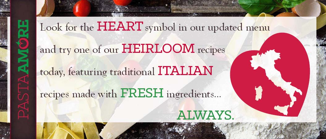 Look for the heart symbol in our updated menu and try one of our heirloom recipes today, featuring traditional Italian recipes made with fresh ingredients...always